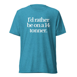 The Tractor Mugs Store T-Shirt Aqua Triblend / XS I'D RATHER BE ON A 14 TONNER | T-shirt Quality Farmers Merch