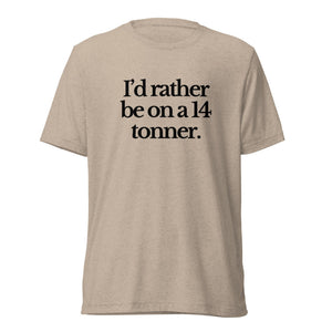 The Tractor Mugs Store T-Shirt Tan Triblend / XS I'D RATHER BE ON A 14 TONNER | T-shirt Quality Farmers Merch